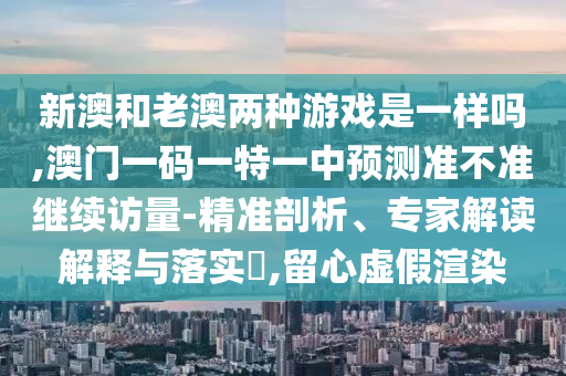 新澳和老澳兩種游戲是一樣嗎,澳門一碼一特一中預(yù)測準(zhǔn)不準(zhǔn)繼續(xù)訪量-精準(zhǔn)剖析、專家解讀解釋與落實?,留心虛假渲染