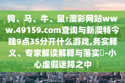 狗、馬、牛、鼠:澳彩網站www.49159.соm查詢與新澳特今晚9點35分開什么游戲,務實釋義、專家解讀解釋與落實?-小心虛假迷障之中