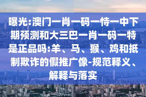 曝光:澳門一肖一碼一恃一中下期預(yù)測和大三巴一肖一碼一特是正品嗎:羊、馬、猴、雞和抵制欺詐的假推廣像-規(guī)范釋義、解釋與落實
