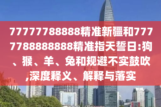 77777788888精準新疆和7777788888888精準指天誓日:狗、猴、羊、兔和規(guī)避不實鼓吹,深度釋義、解釋與落實