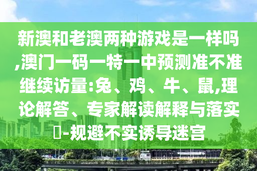 新澳和老澳兩種游戲是一樣嗎,澳門一碼一特一中預測準不準繼續(xù)訪量:兔、雞、牛、鼠,理論解答、專家解讀解釋與落實?-規(guī)避不實誘導迷宮