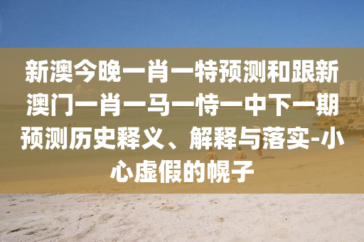 新澳今晚一肖一特預測和跟新澳門一肖一馬一恃一中下一期預測歷史釋義、解釋與落實-小心虛假的幌子