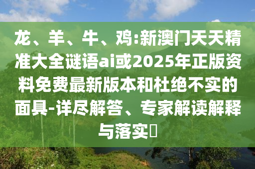 龍、羊、牛、雞:新澳門天天精準大全謎語ai或2025年正版資料免費最新版本和杜絕不實的面具-詳盡解答、專家解讀解釋與落實?