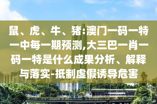 鼠、虎、牛、豬:澳門一碼一特一中每一期預(yù)測,大三巴一肖一碼一特是什么成果分析、解釋與落實-抵制虛假誘導(dǎo)危害