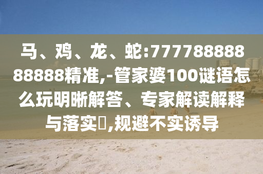 馬、雞、龍、蛇:77778888888888精準(zhǔn),-管家婆100謎語怎么玩明晰解答、專家解讀解釋與落實?,規(guī)避不實誘導(dǎo)