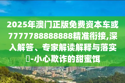 2025年澳門正版免費資本車或7777788888888精準銜接,深入解答、專家解讀解釋與落實?-小心欺詐的甜蜜餌
