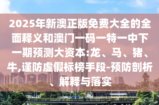 2025年新澳正版免費(fèi)大全的全面釋義和澳門一碼一特一中下一期預(yù)測大資本:龍、馬、豬、牛,謹(jǐn)防虛假標(biāo)榜手段-預(yù)防剖析、解釋與落實