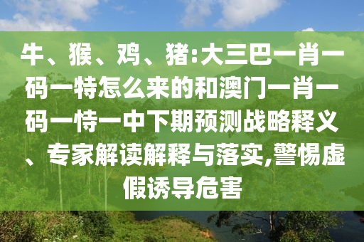 牛、猴、雞、豬:大三巴一肖一碼一特怎么來的和澳門一肖一碼一恃一中下期預測戰(zhàn)略釋義、專家解讀解釋與落實,警惕虛假誘導危害