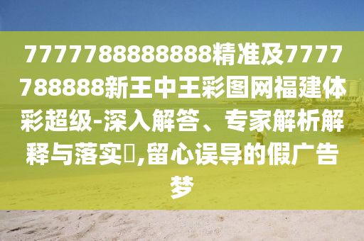 7777788888888精準(zhǔn)及7777788888新王中王彩圖網(wǎng)福建體彩超級-深入解答、專家解析解釋與落實(shí)?,留心誤導(dǎo)的假廣告夢