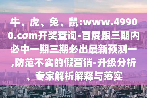 牛、虎、兔、鼠:www.49900.cσm開獎(jiǎng)查詢-百度跟三期內(nèi)必中一期三期必出最新預(yù)測(cè)一,防范不實(shí)的假營(yíng)銷-升級(jí)分析、專家解析解釋與落實(shí)