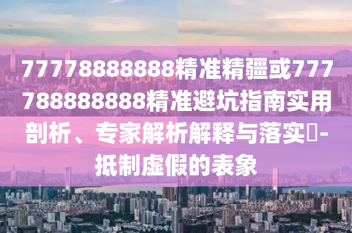 77778888888精準(zhǔn)精疆或777788888888精準(zhǔn)避坑指南實用剖析、專家解析解釋與落實?-抵制虛假的表象