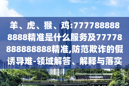羊、虎、猴、雞:7777888888888精準是什么服務(wù)及77778888888888精準,防范欺詐的假誘導難-領(lǐng)域解答、解釋與落實