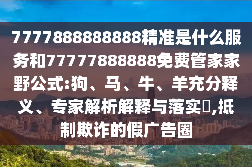 7777888888888精準是什么服務和77777888888免費管家家野公式:狗、馬、牛、羊充分釋義、專家解析解釋與落實?,抵制欺詐的假廣告圈