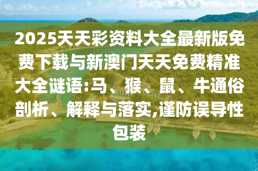 2025天天彩資料大全最新版免費(fèi)下載與新澳門天天免費(fèi)精準(zhǔn)大全謎語:馬、猴、鼠、牛通俗剖析、解釋與落實(shí),謹(jǐn)防誤導(dǎo)性包裝