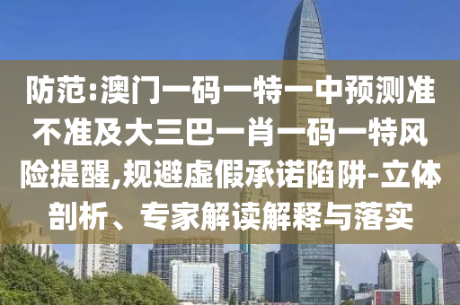 防范:澳門一碼一特一中預(yù)測(cè)準(zhǔn)不準(zhǔn)及大三巴一肖一碼一特風(fēng)險(xiǎn)提醒,規(guī)避虛假承諾陷阱-立體剖析、專家解讀解釋與落實(shí)