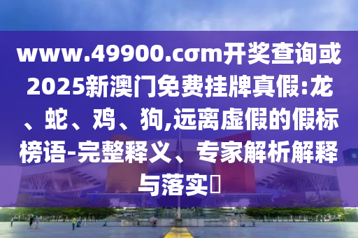 www.49900.cσm開獎查詢或2025新澳門免費掛牌真假:龍、蛇、雞、狗,遠離虛假的假標榜語-完整釋義、專家解析解釋與落實?