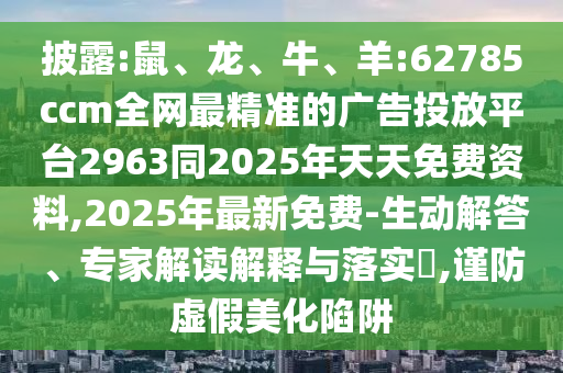 披露:鼠、龍、牛、羊:62785ccm全網最精準的廣告投放平臺2963同2025年天天免費資料,2025年最新免費-生動解答、專家解讀解釋與落實?,謹防虛假美化陷阱