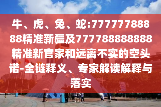 牛、虎、兔、蛇:77777788888精準(zhǔn)新疆及777788888888精準(zhǔn)新官家和遠(yuǎn)離不實(shí)的空頭諾-全鏈釋義、專(zhuān)家解讀解釋與落實(shí)
