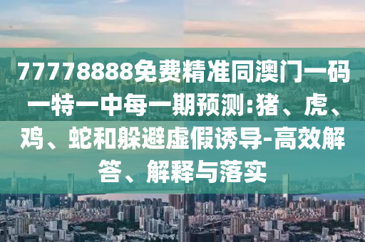 77778888免費精準同澳門一碼一特一中每一期預測:豬、虎、雞、蛇和躲避虛假誘導-高效解答、解釋與落實