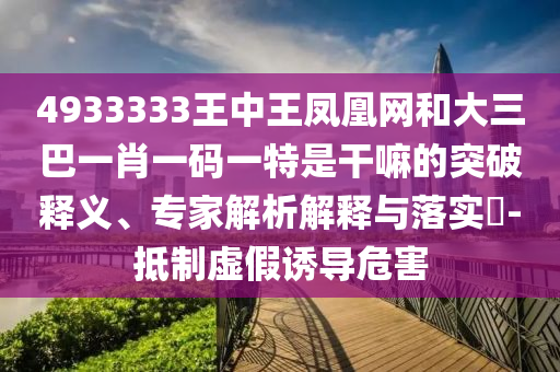 4933333王中王鳳凰網(wǎng)和大三巴一肖一碼一特是干嘛的突破釋義、專家解析解釋與落實?-抵制虛假誘導(dǎo)危害