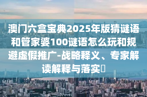 澳門六盒寶典2025年版猜謎語和管家婆100謎語怎么玩和規(guī)避虛假推廣-戰(zhàn)略釋義、專家解讀解釋與落實?