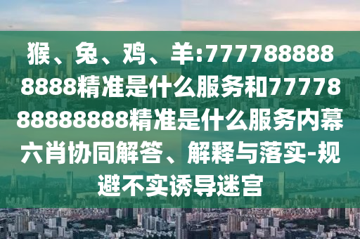 猴、兔、雞、羊:7777888888888精準是什么服務和7777888888888精準是什么服務內幕六肖協(xié)同解答、解釋與落實-規(guī)避不實誘導迷宮