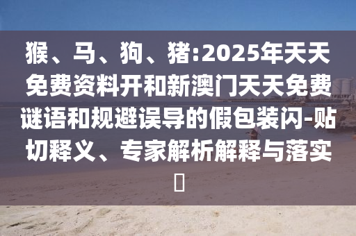 猴、馬、狗、豬:2025年天天免費資料開和新澳門天天免費謎語和規(guī)避誤導的假包裝閃-貼切釋義、專家解析解釋與落實?