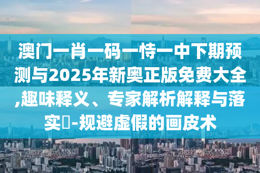 澳門一肖一碼一恃一中下期預(yù)測與2025年新奧正版免費大全,趣味釋義、專家解析解釋與落實?-規(guī)避虛假的畫皮術(shù)