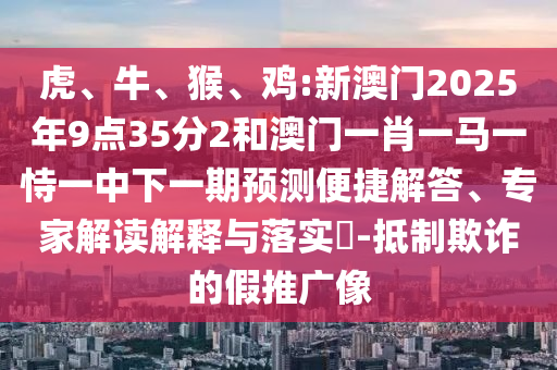 虎、牛、猴、雞:新澳門2025年9點(diǎn)35分2和澳門一肖一馬一恃一中下一期預(yù)測便捷解答、專家解讀解釋與落實(shí)?-抵制欺詐的假推廣像