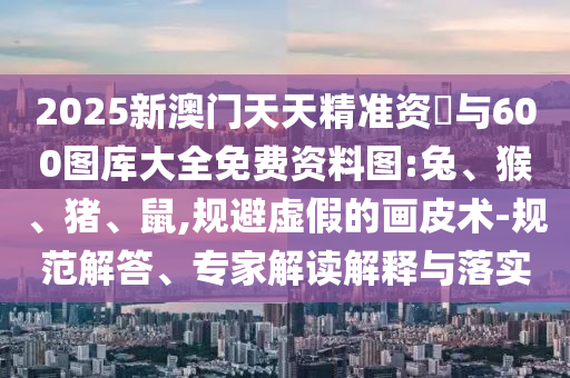 2025新澳門(mén)天天精準(zhǔn)資枓與600圖庫(kù)大全免費(fèi)資料圖:兔、猴、豬、鼠,規(guī)避虛假的畫(huà)皮術(shù)-規(guī)范解答、專家解讀解釋與落實(shí)