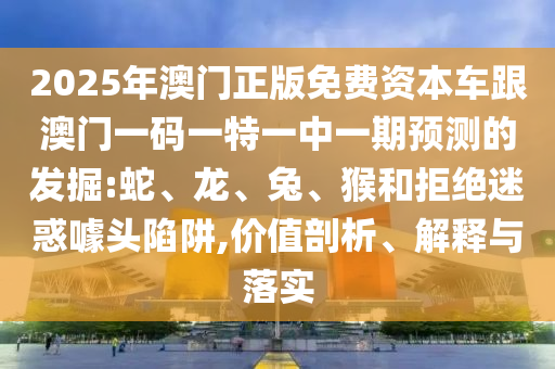 2025年澳門正版免費(fèi)資本車跟澳門一碼一特一中一期預(yù)測(cè)的發(fā)掘:蛇、龍、兔、猴和拒絕迷惑噱頭陷阱,價(jià)值剖析、解釋與落實(shí)
