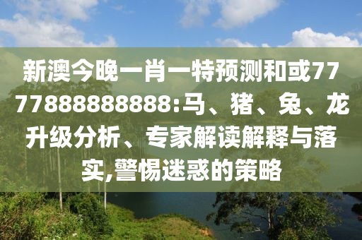 新澳今晚一肖一特預測和或7777888888888:馬、豬、兔、龍升級分析、專家解讀解釋與落實,警惕迷惑的策略