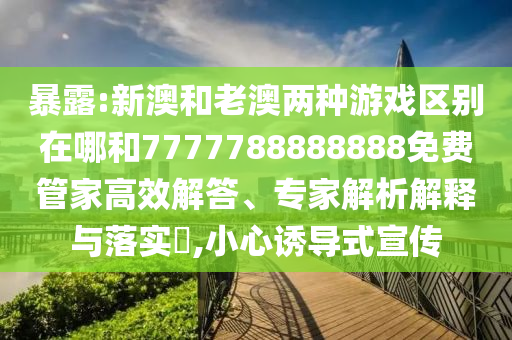 暴露:新澳和老澳兩種游戲區(qū)別在哪和7777788888888免費(fèi)管家高效解答、專家解析解釋與落實(shí)?,小心誘導(dǎo)式宣傳
