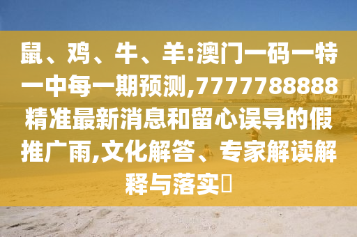 鼠、雞、牛、羊:澳門一碼一特一中每一期預(yù)測,7777788888精準(zhǔn)最新消息和留心誤導(dǎo)的假推廣雨,文化解答、專家解讀解釋與落實?