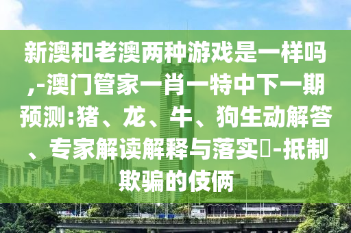 新澳和老澳兩種游戲是一樣嗎,-澳門管家一肖一特中下一期預(yù)測:豬、龍、牛、狗生動解答、專家解讀解釋與落實?-抵制欺騙的伎倆
