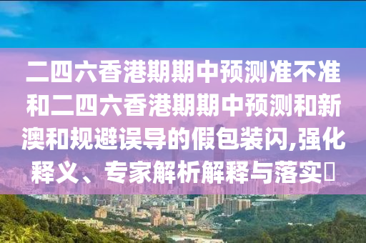 二四六香港期期中預(yù)測準(zhǔn)不準(zhǔn)和二四六香港期期中預(yù)測和新澳和規(guī)避誤導(dǎo)的假包裝閃,強(qiáng)化釋義、專家解析解釋與落實?