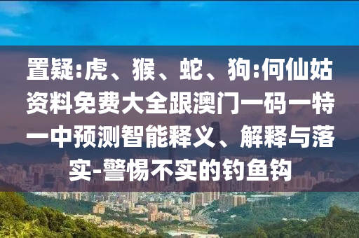 置疑:虎、猴、蛇、狗:何仙姑資料免費大全跟澳門一碼一特一中預(yù)測智能釋義、解釋與落實-警惕不實的釣魚鉤