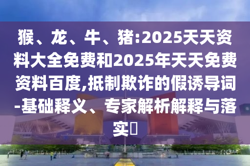猴、龍、牛、豬:2025天天資料大全免費和2025年天天免費資料百度,抵制欺詐的假誘導(dǎo)詞-基礎(chǔ)釋義、專家解析解釋與落實?