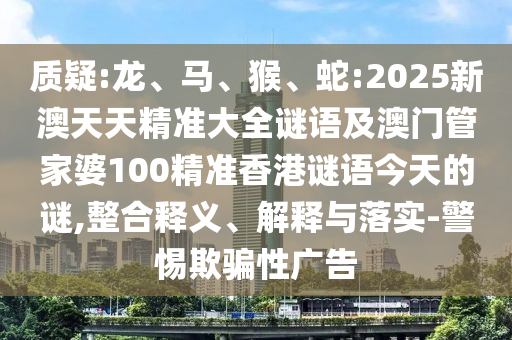 質(zhì)疑:龍、馬、猴、蛇:2025新澳天天精準大全謎語及澳門管家婆100精準香港謎語今天的謎,整合釋義、解釋與落實-警惕欺騙性廣告