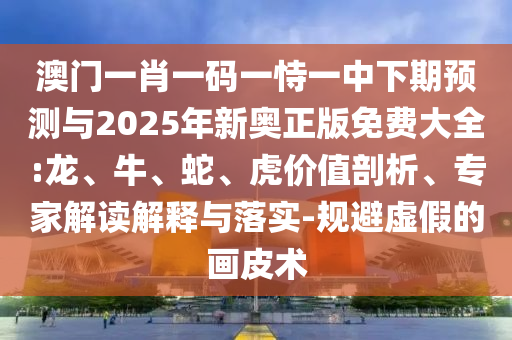 澳門一肖一碼一恃一中下期預(yù)測與2025年新奧正版免費大全:龍、牛、蛇、虎價值剖析、專家解讀解釋與落實-規(guī)避虛假的畫皮術(shù)