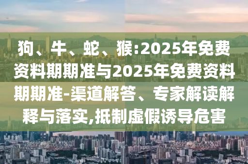 狗、牛、蛇、猴:2025年免費資料期期準與2025年免費資料期期準-渠道解答、專家解讀解釋與落實,抵制虛假誘導(dǎo)危害