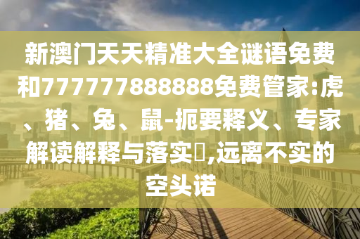 新澳門天天精準(zhǔn)大全謎語(yǔ)免費(fèi)和777777888888免費(fèi)管家:虎、豬、兔、鼠-扼要釋義、專家解讀解釋與落實(shí)?,遠(yuǎn)離不實(shí)的空頭諾