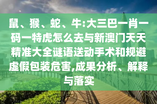 鼠、猴、蛇、牛:大三巴一肖一碼一特虎怎么去與新澳門天天精準(zhǔn)大全謎語送動手術(shù)和規(guī)避虛假包裝危害,成果分析、解釋與落實
