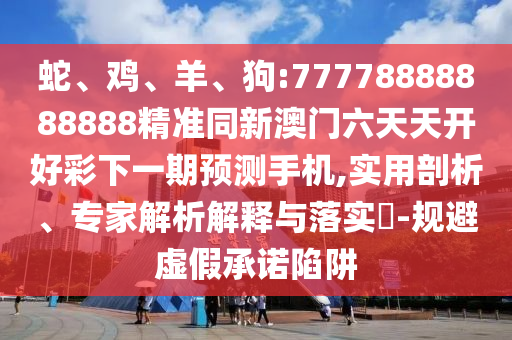 蛇、雞、羊、狗:77778888888888精準同新澳門六天天開好彩下一期預測手機,實用剖析、專家解析解釋與落實?-規(guī)避虛假承諾陷阱