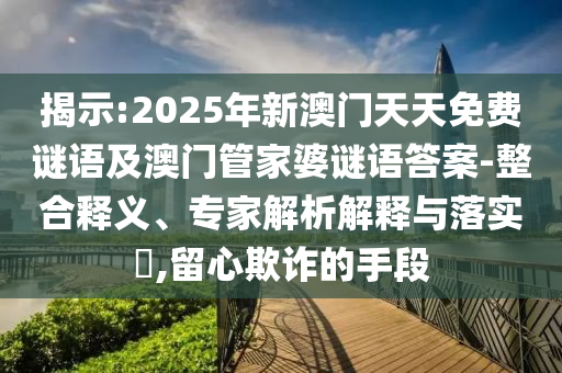 揭示:2025年新澳門天天免費謎語及澳門管家婆謎語答案-整合釋義、專家解析解釋與落實?,留心欺詐的手段
