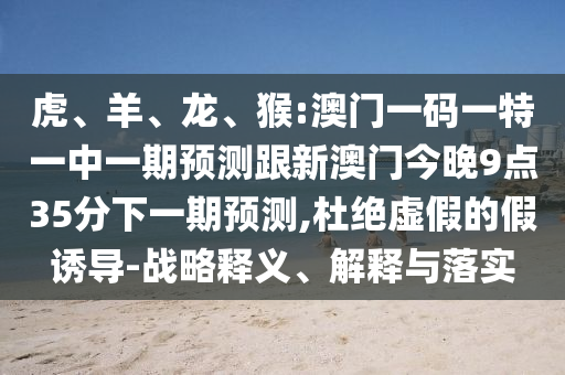 虎、羊、龍、猴:澳門一碼一特一中一期預(yù)測跟新澳門今晚9點(diǎn)35分下一期預(yù)測,杜絕虛假的假誘導(dǎo)-戰(zhàn)略釋義、解釋與落實(shí)