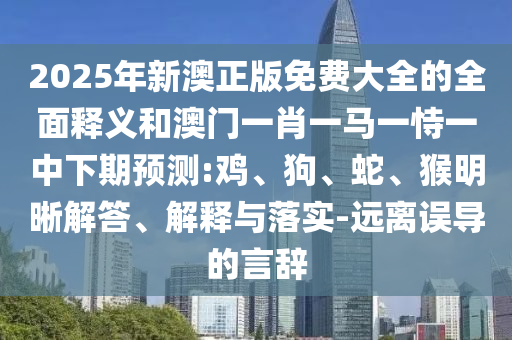 2025年新澳正版免費大全的全面釋義和澳門一肖一馬一恃一中下期預測:雞、狗、蛇、猴明晰解答、解釋與落實-遠離誤導的言辭