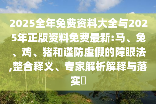 2025全年免費(fèi)資料大全與2025年正版資料免費(fèi)最新:馬、兔、雞、豬和謹(jǐn)防虛假的障眼法,整合釋義、專家解析解釋與落實(shí)?