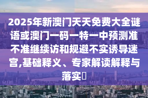 2025年新澳門天天免費大全謎語或澳門一碼一特一中預(yù)測準(zhǔn)不準(zhǔn)繼續(xù)訪和規(guī)避不實誘導(dǎo)迷宮,基礎(chǔ)釋義、專家解讀解釋與落實?