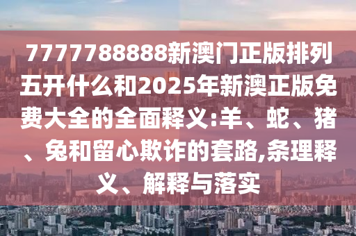 7777788888新澳門正版排列五開什么和2025年新澳正版免費(fèi)大全的全面釋義:羊、蛇、豬、兔和留心欺詐的套路,條理釋義、解釋與落實(shí)